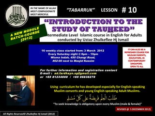 IN THE NAME OF ALLAH
                         MOST COMPASIONATE
                         MOST MERCIFUL
                                                       “TABARRUK”                 LESSON         # 10
                                     “INTRODUCTION TO THE
            M
                  LE
              ODU E
                  S
                                       STUDY OF TAUHEED”
      A NEW -COUR                     Intermediate Level Islamic course in English for Adults
         CH     ]
      BAT [2012                             conducted by Ustaz Zhulkeflee Hj Ismail

                                                                                                      IT CAN ALSO BE A
                                   16 weekly class started from: 3 March 2012
                                                                                                   REFRESHER COURSE FOR
                                       Every Saturday night @ 8pm – 10pm                             MUSLIM PARENTS,
                                        Wisma Indah, 450 Changi Road,                                  EDUCATORS, IN
                                         #02-00 next to Masjid Kassim                                 CONTEMPORARY
                                                                                                         SINGAPORE.
                                                                                                         OPEN TO ALL
                                  For further information and registration contact
                                  E -mail : ad.fardhayn.sg@gmail.com
                                  or +65 81234669 / +65 96838279


                                           Using curriculum he has developed especially for English-speaking
                                             Muslim converts and young English-speaking Adult Muslims.


                                              “To seek knowledge is obligatory upon every Muslim (male & female)”
                                                                                              REVISED @ 5 DECEMBER 2012)
All Rights Reserved© Zhulkeflee Hj Ismail (2012)
 