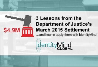 ©	
  Iden'tyMind	
  Global	
  2015	
  
3 Lessons from the
Department of Justice’s
March 2015 Settlement
…and how to apply them with IdentityMind
 
