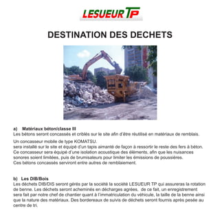 a) Matériaux béton/classe III
Les bétons seront concassés et criblés sur le site afin d’être réutilisé en matériaux de remblais.
Un concasseur mobile de type KOMATSU.
sera installé sur le site et équipé d’un tapis aimanté de façon à ressortir le reste des fers à béton.
Ce concasseur sera équipé d’une isolation acoustique des éléments, afin que les nuisances
sonores soient limitées, puis de brumisateurs pour limiter les émissions de poussières.
Ces bétons concassés serviront entre autres de remblaiement.
b) Les DIB/Bois
Les déchets DIB/DIS seront gérés par la société la société LESUEUR TP qui assureras la rotation
de benne. Les déchets seront acheminés en décharges agrées, de ce fait, un enregistrement
sera fait par notre chef de chantier quant à l’immatriculation du véhicule, la taille de la benne ainsi
que la nature des matériaux. Des bordereaux de suivis de déchets seront fournis après pesée au
centre de tri.
DESTINATION DES DECHETS
 