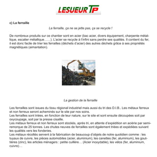 c) La ferraille
La ferraille, ça ne se jette pas, ça se recycle !
De nombreux produits sur ce chantier sont en acier (bac acier, divers équipement, charpente métal-
lique, escalier métallique……). L’acier se recycle à l’infini sans perdre ses qualités. Il contient du fer,
il est donc facile de trier les ferrailles (déchets d’acier) des autres déchets grâce à ses propriétés
magnétiques (aimantation).
La gestion de la ferraille
Les ferrailles sont issues du tissu régional industriel mais aussi du tri des D.I.B.. Les métaux ferreux
et non ferreux seront acheminés sur le site par nos soins.
Les ferrailles sont triées, en fonction de leur nature, sur le site et sont ensuite découpées soit par
oxycoupage, soit par la presse cisaille.
Les métaux ferreux et non ferreux sont stockés, après tri, en attente d’expédition en aciérie par semi-
remorque de 25 tonnes. Les chutes neuves de ferrailles sont également triées et expédiées suivant
les qualités vers les fonderies.
Les métaux récoltés servent à la fabrication de beaucoup d’objets de notre quotidien comme : les
tuyaux de cuivre, les pièces automobiles (acier, aluminium), les canettes (fer, aluminium), les gout-
tières (zinc), les articles ménagers : petite cuillère… (Acier inoxydable), les vélos (fer, aluminium,
cuivre)…
 