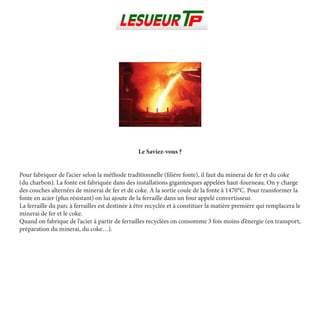 Le Saviez-vous ?
Pour fabriquer de l’acier selon la méthode traditionnelle (filière fonte), il faut du minerai de fer et du coke
(du charbon). La fonte est fabriquée dans des installations gigantesques appelées haut-fourneau. On y charge
des couches alternées de minerai de fer et de coke. A la sortie coule de la fonte à 1470°C. Pour transformer la
fonte en acier (plus résistant) on lui ajoute de la ferraille dans un four appelé convertisseur.
La ferraille du parc à ferrailles est destinée à être recyclée et à constituer la matière première qui remplacera le
minerai de fer et le coke.
Quand on fabrique de l’acier à partir de ferrailles recyclées on consomme 3 fois moins d’énergie (en transport,
préparation du minerai, du coke…).
 