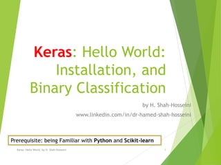Keras: Hello World:
Installation, and
Binary Classification
by H. Shah-Hosseini
www.linkedin.com/in/dr-hamed-shah-hosseini
Keras: Hello World, by H. Shah-Hosseini 1
Prerequisite: being Familiar with Python and Scikit-learn
 