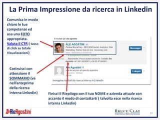 14
La Prima Impressione da ricerca in Linkedin
Comunica in modo
chiaro le tue
competenze ed
usa una FOTO
appropriata.
Valuta il CTR ( tasso
di click su totale
Visualizzazioni)
Costruisci con
attenzione il
SOMMARIO (va
nell’anteprima
della ricerca
interna Linkedin) Finisci il Riepilogo con il tuo NOME e azienda attuale con
accanto il modo di contattarti ( talvolta esce nella ricerca
interna Linkedin)
 
