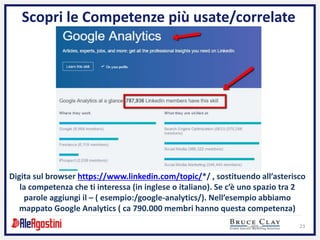 23
Scopri le Competenze più usate/correlate
Digita sul browser https://www.linkedin.com/topic/*/ , sostituendo all’asterisco
la competenza che ti interessa (in inglese o italiano). Se c’è uno spazio tra 2
parole aggiungi il – ( esempio:/google-analytics/). Nell’esempio abbiamo
mappato Google Analytics ( ca 790.000 membri hanno questa competenza)
 
