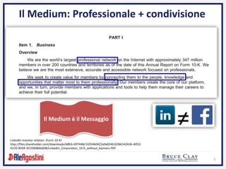 3
Il Medium: Professionale + condivisione
Linkedin Investor relation (Form 10-K)
http://files.shareholder.com/downloads/ABEA-69T44N/1435460422x0x824610/BA142A36-4D53-
41CD-8504-3CCE80BA6A08/LinkedIn_Corporation_10-K_without_banners.PDF
Il Medium è il Messaggio
 