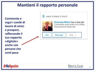 33
Mantieni il rapporto personale
Commenta e
segui i cambi di
lavoro di amici
e prospect,
rafforzando il
tuo rapporto
«digitale»
anche con
persone che
senti poco
 