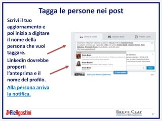 37
Tagga le persone nei post
Scrivi il tuo
aggiornamento e
poi inizia a digitare
il nome della
persona che vuoi
taggare.
Linkedin dovrebbe
proporti
l’anteprima e il
nome del profilo.
Alla persona arriva
la notifica.
 
