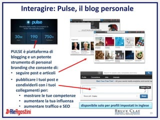 39
Interagire: Pulse, il blog personale
PULSE è piattaforma di
blogging e un potente
strumento di personal
branding che consente di:
• pubblicare i tuoi post e
condividerli con i tuoi
collegamenti per:
• mostrare le tue competenze
• aumentare la tua influenza
• aumentare traffico e SEO
• seguire post e articoli
disponibile solo per profili impostati in inglese
 