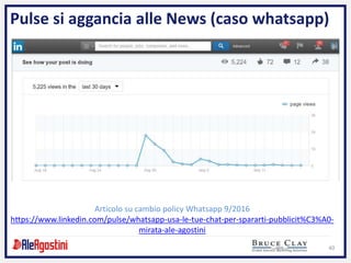 40
Pulse si aggancia alle News (caso whatsapp)
Articolo su cambio policy Whatsapp 9/2016
https://www.linkedin.com/pulse/whatsapp-usa-le-tue-chat-per-spararti-pubblicit%C3%A0-
mirata-ale-agostini
 