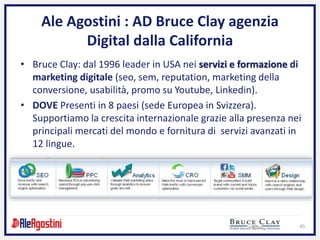 45
Ale Agostini : AD Bruce Clay agenzia
Digital dalla California
• Bruce Clay: dal 1996 leader in USA nei servizi e formazione di
marketing digitale (seo, sem, reputation, marketing della
conversione, usabilità, promo su Youtube, Linkedin).
• DOVE Presenti in 8 paesi (sede Europea in Svizzera).
Supportiamo la crescita internazionale grazie alla presenza nei
principali mercati del mondo e fornitura di servizi avanzati in
12 lingue.
 