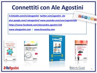 46
Connettiti con Ale Agostini
it.linkedin.com/in/aleagostini twitter.com/agostini_ale
plus.google.com/+aleagostini/ www.youtube.com/user/agostiniale
https://www.facebook.com/alessandro.agostini.524
www.aleagostini.com | www.bruceclay.com
 