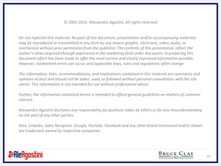 47
© 2005-2016 Alessandro Agostini. All rights reserved.
Do not replicate this material. No part of this document, presentation and/or accompanying materials
may be reproduced or transmitted in any form by any means graphic, electronic, video, audio, or
mechanical without prior permission from the publisher. The contents of this presentation reflect the
author’s views acquired through experience in the marketing field under discussion. In preparing this
document effort has been made to offer the most current and clearly expressed information possible.
However, inadvertent errors can occur, and applicable laws, rules and regulations often change.
The information, links, recommendations, and implications contained in this material are comments and
opinions at best and should not be taken, used, or followed without personal consultation with the site
owner. This information is not intended for use without professional advice.
Further, the information contained herein is intended to afford general guidelines on matters of common
interest.
Alessandro Agostini disclaims any responsibility for positions taken by others or for any misunderstanding
on the part of any other parties.
Atos, Linkedin, Sales Navigator, Google, Youtube, Facebook and any other brand mentioned and/or shown
are trademark owned by respective companies.
 