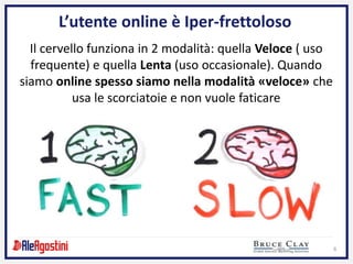 6
L’utente online è Iper-frettoloso
Il cervello funziona in 2 modalità: quella Veloce ( uso
frequente) e quella Lenta (uso occasionale). Quando
siamo online spesso siamo nella modalità «veloce» che
usa le scorciatoie e non vuole faticare
 