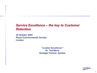 1
Service Excellence – the key to Customer
Retention
25 October 2005
Royal Commonwealth Society
London
“London Excellence”
Dr. Ted Marra
Strategic Partner, Symbia
 