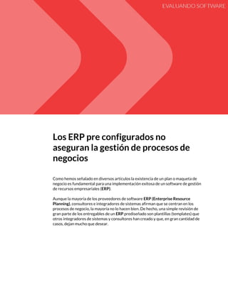  
Los​ ​ERP​ ​pre​ ​configurados​ ​no 
aseguran​ ​la​ ​gestión​ ​de​ ​procesos​ ​de 
negocios 
 
Como​ ​hemos​ ​señalado​ ​en​ ​diversos​ ​artículos​ ​la​ ​existencia​ ​de​ ​un​ ​plan​ ​o​ ​maqueta​ ​de 
negocio​ ​es​ ​fundamental​ ​para​ ​una​ ​implementación​ ​exitosa​ ​de​ ​un​ ​software​ ​de​ ​gestión 
de​ ​recursos​ ​empresariales​ ​(​ERP)​. 
 
Aunque​ ​la​ ​mayoría​ ​de​ ​los​ ​proveedores​ ​de​ ​software​ ​​ERP​ ​(Enterprise​ ​Resource 
Planning)​,​ ​consultores​ ​e​ ​integradores​ ​de​ ​sistemas​ ​afirman​ ​que​ ​se​ ​centran​ ​en​ ​los 
procesos​ ​de​ ​negocio,​ ​la​ ​mayoría​ ​no​ ​lo​ ​hacen​ ​bien.​ ​De​ ​hecho,​ ​una​ ​simple​ ​revisión​ ​de 
gran​ ​parte​ ​de​ ​los​ ​entregables​ ​de​ ​un​ ​​ERP​ ​​prediseñado​ ​son​ ​plantillas​ ​(templates)​ ​que 
otros​ ​integradores​ ​de​ ​sistemas​ ​y​ ​consultores​ ​han​ ​creado​ ​y​ ​que,​ ​en​ ​gran​ ​cantidad​ ​de 
casos,​ ​dejan​ ​mucho​ ​que​ ​desear.  
 
 
   
 