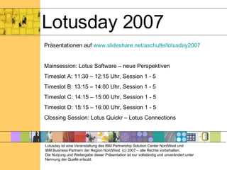 Lotusday 2007 Lotusday ist eine Veranstaltung des IBM Partnership Solution Center NordWest und  IBM Business Partnern der Region NordWest. (c) 2007 – alle Rechte vorbehalten. Die Nutzung und Weitergabe dieser Präsentation ist nur vollständig und unverändert unter Nennung der Quelle erlaubt. Präsentationen auf  www.slideshare.net/aschulte/lotusday2007 Mainsession: Lotus Software – neue Perspektiven  Timeslot A: 11:30 – 12:15 Uhr, Session 1 - 5 Timeslot B: 13:15 – 14:00 Uhr, Session 1 - 5 Timeslot C: 14:15 – 15:00 Uhr, Session 1 - 5 Timeslot D: 15:15 – 16:00 Uhr, Session 1 - 5 Clossing Session: Lotus Quickr – Lotus Connections 