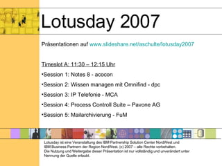 Lotusday 2007 Präsentationen auf  www.slideshare.net/aschulte/lotusday2007 Timeslot A: 11:30 – 12:15 Uhr Session 1: Notes 8 - acocon Session 2: Wissen managen mit Omnifind - dpc Session 3: IP Telefonie - MCA Session 4: Process Controll Suite – Pavone AG Session 5: Mailarchivierung - FuM Lotusday ist eine Veranstaltung des IBM Partnership Solution Center NordWest und  IBM Business Partnern der Region NordWest. (c) 2007 – alle Rechte vorbehalten. Die Nutzung und Weitergabe dieser Präsentation ist nur vollständig und unverändert unter Nennung der Quelle erlaubt. 