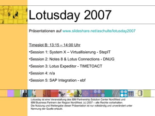 Lotusday 2007 Präsentationen auf  www.slideshare.net/aschulte/lotusday2007 Timeslot B: 13:15 – 14:00 Uhr Session 1: System X – Virtuallisierung - StepIT Session 2: Notes 8 & Lotus Connections - DNUG Session 3: Lotus Expeditor - TIMETOACT Session 4: n/a Session 5: SAP Integration - ebf Lotusday ist eine Veranstaltung des IBM Partnership Solution Center NordWest und  IBM Business Partnern der Region NordWest. (c) 2007 – alle Rechte vorbehalten. Die Nutzung und Weitergabe dieser Präsentation ist nur vollständig und unverändert unter Nennung der Quelle erlaubt. 