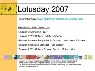 Lotusday 2007 Präsentationen auf  www.slideshare.net/aschulte/lotusday2007 Timeslot D: 14:15 – 15:00 Uhr Session 1: Sametime - CDH Session 2: WebSphere Portal - teamwork Session 3: mobile Endgeräte für Domino – Wichterich & Partner Session 4: Desktop Manager – BIT Bücker Session 5: WebSphere Process Server - Mettenmeier Lotusday ist eine Veranstaltung des IBM Partnership Solution Center NordWest und  IBM Business Partnern der Region NordWest. (c) 2007 – alle Rechte vorbehalten. Die Nutzung und Weitergabe dieser Präsentation ist nur vollständig und unverändert unter Nennung der Quelle erlaubt. 