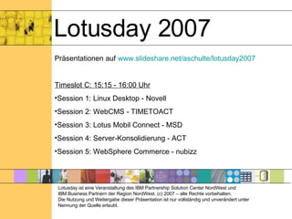 Lotusday 2007 Präsentationen auf  www.slideshare.net/aschulte/lotusday2007 Timeslot C: 15:15 - 16:00 Uhr Session 1: Linux Desktop - Novell Session 2: WebCMS - TIMETOACT Session 3: Lotus Mobil Connect - MSD Session 4: Server-Konsolidierung - ACT Session 5: WebSphere Commerce - nubizz Lotusday ist eine Veranstaltung des IBM Partnership Solution Center NordWest und  IBM Business Partnern der Region NordWest. (c) 2007 – alle Rechte vorbehalten. Die Nutzung und Weitergabe dieser Präsentation ist nur vollständig und unverändert unter Nennung der Quelle erlaubt. 