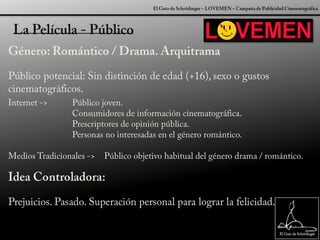 El Gato de Schrödinger – LOVEMEN – Campaña de Publicidad CinematográficaLa Película - PúblicoGénero: Romántico / Drama. ArquitramaPúblico potencial: Sin distinción de edad (+16), sexo o gustos cinematográficos.Idea Controladora:Prejuicios. Pasado. Superación personal para lograr la felicidad.Internet -> 	Público joven.		Consumidores de información cinematográfica.		Prescriptores de opinión pública.		Personas no interesadas en el género romántico.Medios Tradicionales ->	Público objetivo habitual del género drama / romántico.