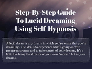 A lucid dream is any dream in which you're aware that you're
dreaming. The idea is to experience what's going on with
greater awareness and to take control of your dreams. It’s a
little like being the director of your own “movie,” but in your
dreams.
 