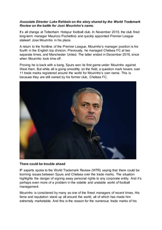 Associate Director Luke Rehbein on the story shared by the World Trademark
Review on the battle for José Mourinho’s name.
It’s all change at Tottenham Hotspur football club. In November 2019, the club fired
long-term manager Mauricio Pochettino and quickly appointed Premier League
stalwart Jose Mourinho in his place.
A return to the frontline of the Premier League, Mourinho’s manager position is his
fourth in the English top division. Previously, he managed Chelsea FC at two
separate times, and Manchester United. The latter ended in December 2018, since
when Mourinho took time off.
Proving he is back with a bang, Spurs won its first game under Mourinho against
West Ham. But while all is going smoothly on the field, a question mark hovers over
11 trade marks registered around the world for Mourinho’s own name. This is
because they are still owned by his former club, Chelsea FC.
There could be trouble ahead
IP experts spoke to the World Trademark Review (WTR) saying that there could be
looming issues between Spurs and Chelsea over the trade marks. The situation
highlights the danger of signing away personal rights to any corporate entity. And it’s
perhaps even more of a problem in the volatile and unstable world of football
management.
Mourinho is considered by many as one of the finest managers of recent times. His
fame and reputation stand up all around the world, all of which has made him
extremely marketable. And this is the reason for the numerous trade marks of his
 