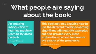 What people are saying
about the book:
An amazing
introduction to
learning machine
learning by doing
projects.
-Joseph Perenia
This book not only explains how to
use the different machine-learning
algorithms with real-life examples,
but also provides very clear
explanations on how to measure
the quality of the predictors.
-Monica Guimaraes
 