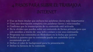 4 PASOS PARA SUBIR EL TRABAJO A
INTERNET
 Usa un buen titular que incluya tus palabras claves más importantes
 Crea una descripción completa con palabras claves y relacionadas
 Confirma que la transcripción de tu contenido esté activada
 No te olvides que puedes subir un contenido de forma privada para que
solo accedan a través de una web o enlace o con una contraseña
 Programa tus contenidos en Slideshare en la fecha que quieres
 Define si quieres que tu contenido pueda ser embebido (yo te
recomiendo que si)
 Define el color de background para tu presentación
 Define la licencia de tu contenido
 