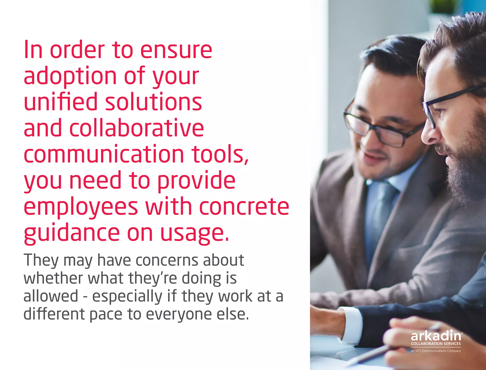 In order to ensure
adoption of your
unified solutions
and collaborative
communication tools,
you need to provide
employees with concrete
guidance on usage.
They may have concerns about
whether what they’re doing is
allowed - especially if they work at a
different pace to everyone else.
 