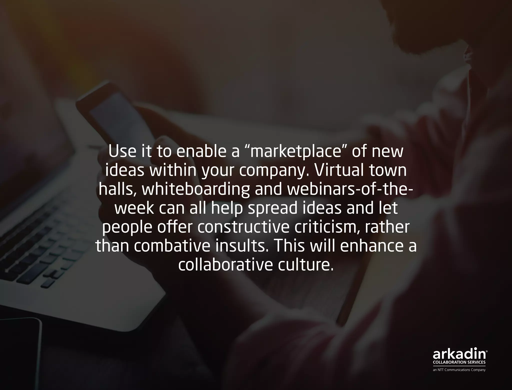 Use it to enable a “marketplace” of new
ideas within your company. Virtual town
halls, whiteboarding and webinars-of-the-
week can all help spread ideas and let
people offer constructive criticism, rather
than combative insults. This will enhance a
collaborative culture.
 