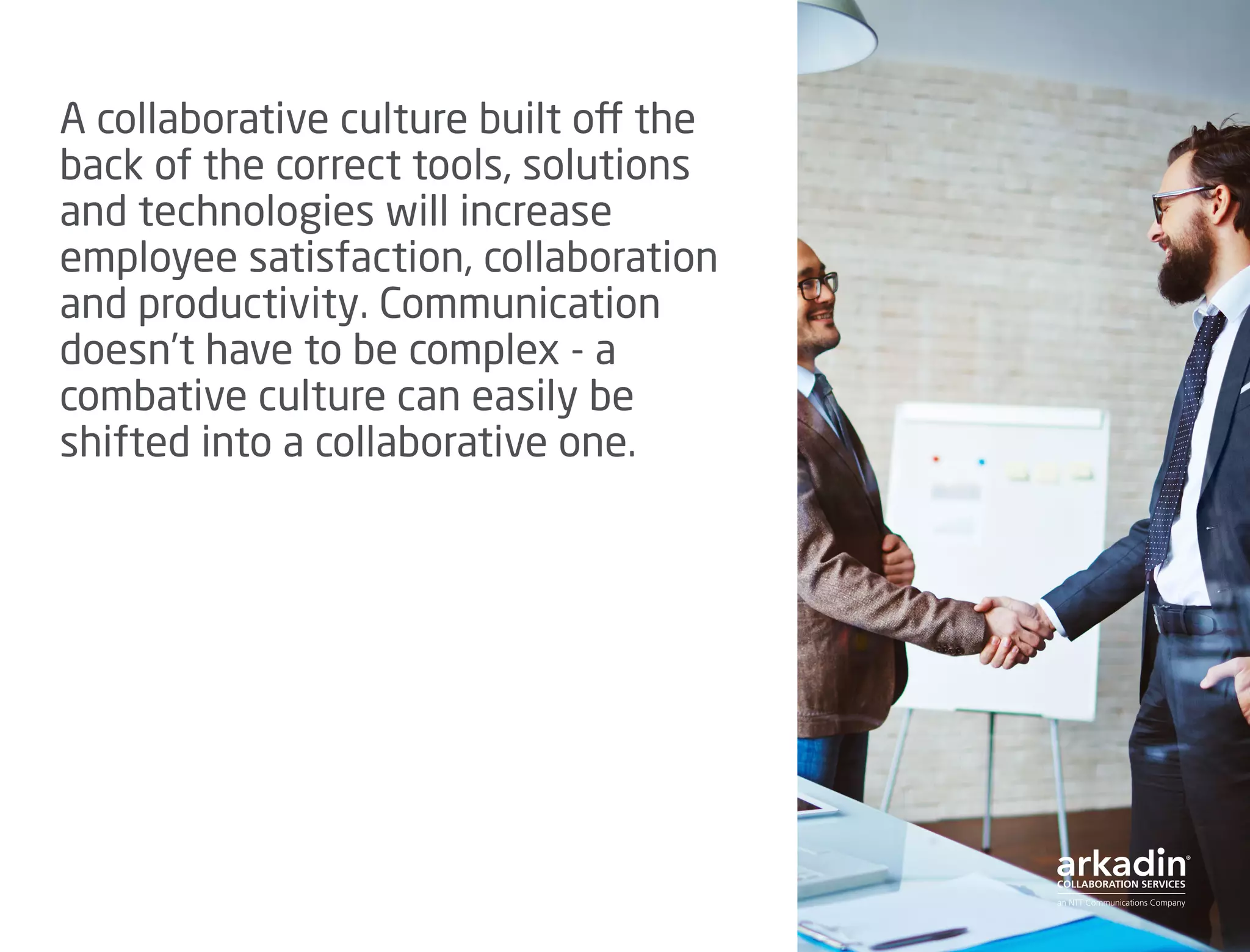 A collaborative culture built off the
back of the correct tools, solutions
and technologies will increase
employee satisfaction, collaboration
and productivity. Communication
doesn’t have to be complex - a
combative culture can easily be
shifted into a collaborative one.
 