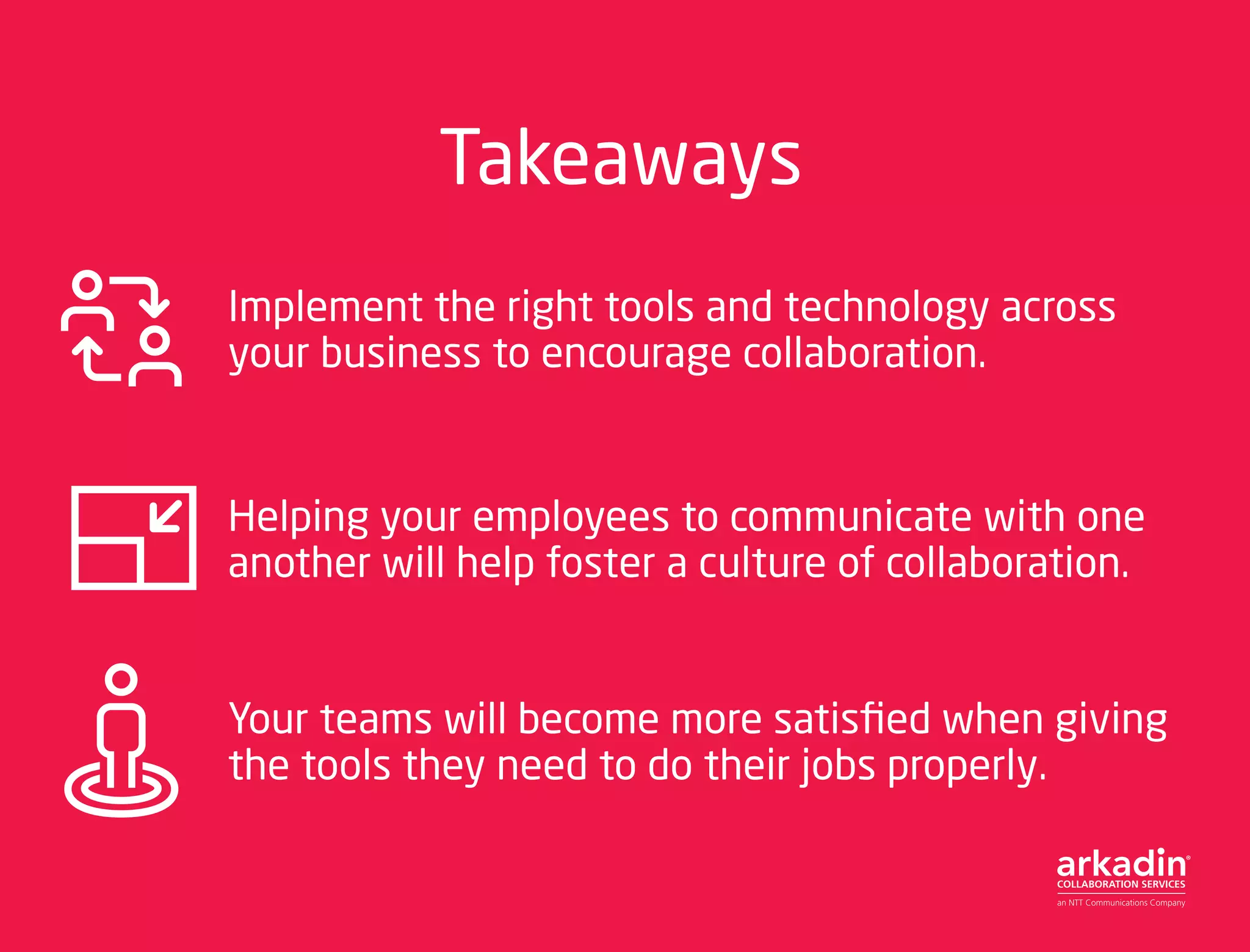 Takeaways
Implement the right tools and technology across
your business to encourage collaboration.
Helping your employees to communicate with one
another will help foster a culture of collaboration.
Your teams will become more satisfied when giving
the tools they need to do their jobs properly.
 