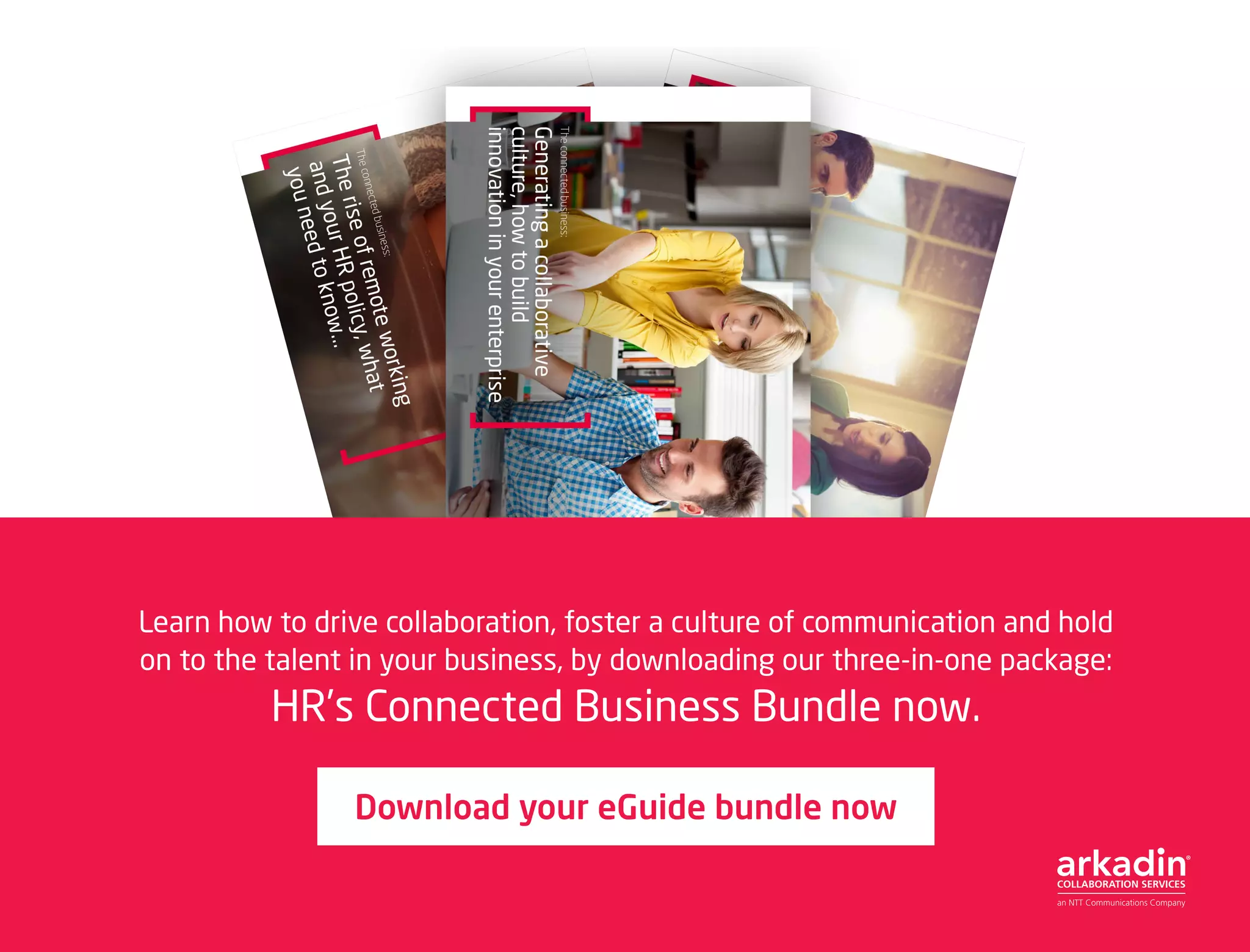 Download your eGuide bundle now
Learn how to drive collaboration, foster a culture of communication and hold
on to the talent in your business, by downloading our three-in-one package:
HR’s Connected Business Bundle now.
 