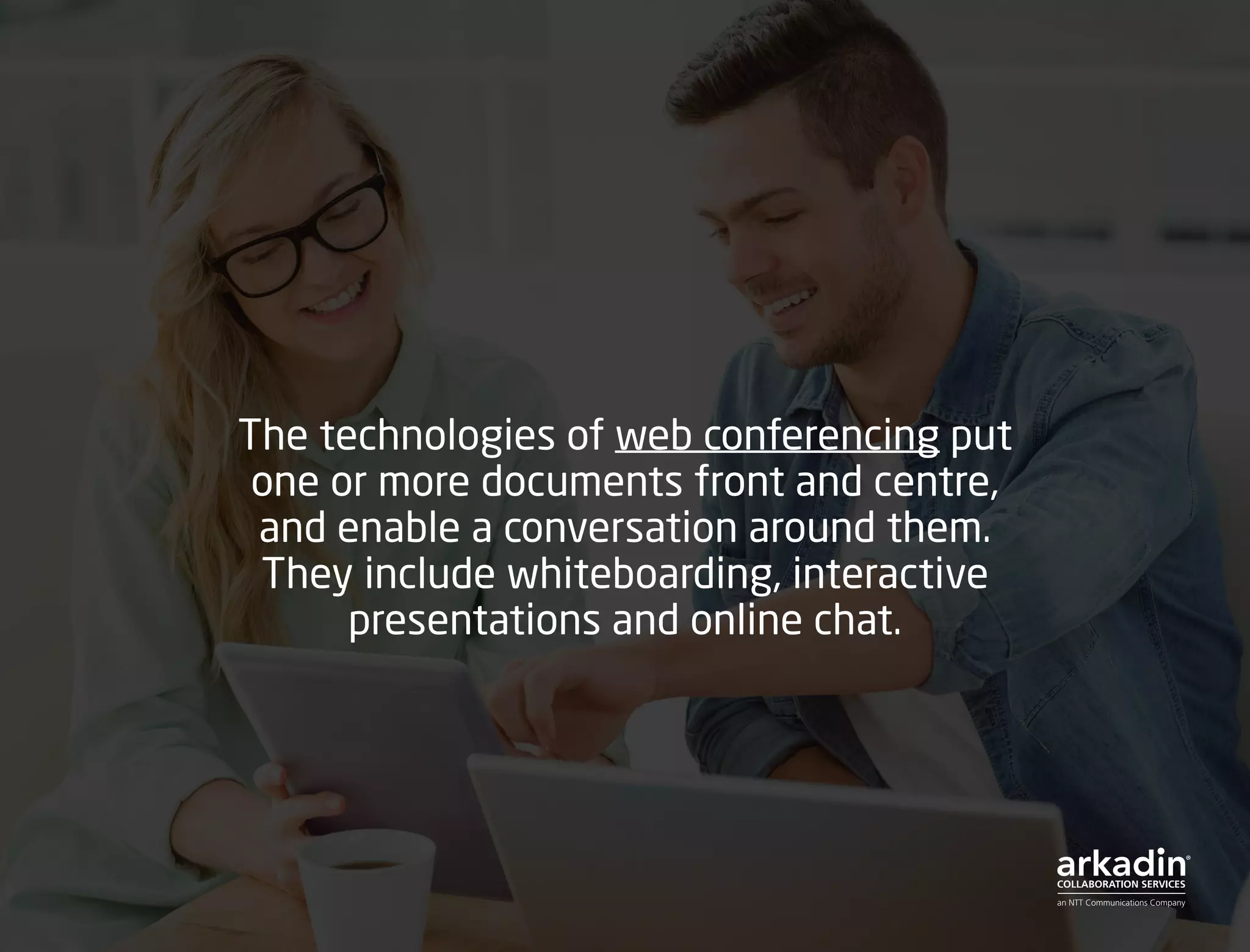 The technologies of web conferencing put
one or more documents front and centre,
and enable a conversation around them.
They include whiteboarding, interactive
presentations and online chat.
 