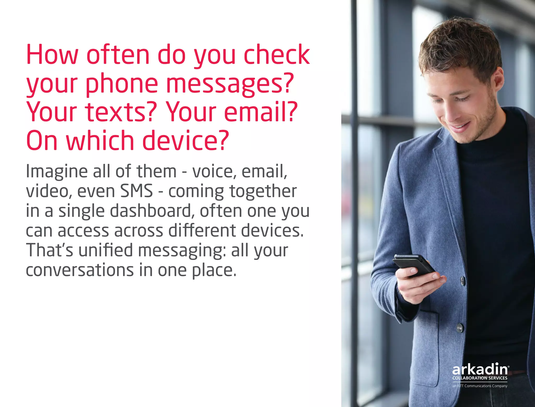 How often do you check
your phone messages?
Your texts? Your email?
On which device?
Imagine all of them - voice, email,
video, even SMS - coming together
in a single dashboard, often one you
can access across different devices.
That’s unified messaging: all your
conversations in one place.
 