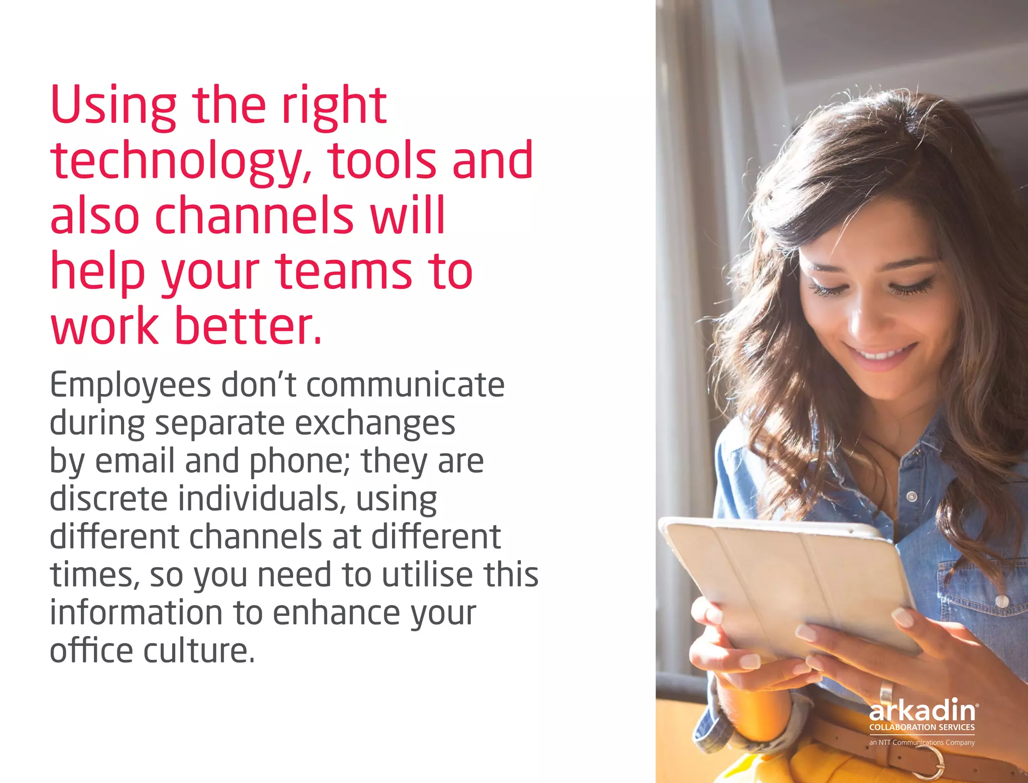 Using the right
technology, tools and
also channels will
help your teams to
work better.
Employees don’t communicate
during separate exchanges
by email and phone; they are
discrete individuals, using
different channels at different
times, so you need to utilise this
information to enhance your
office culture.
 