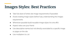 | 14
Images Styles: Best Practices
● Take full stock of entire site image requirements (if possible)
● Avoid creating image styles before fully understanding the images
requirements
● Whenever possible build reusable image styles (no one oﬀs)
● Aspect ratios are your friend
● Use descriptive names but not directly associated to a speciﬁc image
or pages on the site
● Use multipliers (i.e. 2x)
 