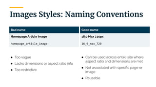 | 15
Images Styles: Naming Conventions
Bad name
Homepage Article Image
homepage_article_image
● Too vague
● Lacks dimensions or aspect ratio info
● Too restrictive
Good name
16:9 Max 720px
16_9_max_720
● Can be used across entire site where
aspect ratio and dimensions are met
● Not associated with speciﬁc page or
image
● Reusable
 