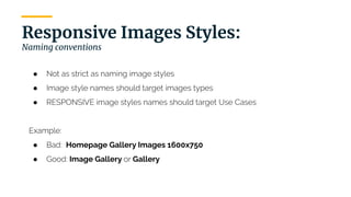 | 18
Responsive Images Styles:
Naming conventions
● Not as strict as naming image styles
● Image style names should target images types
● RESPONSIVE image styles names should target Use Cases
Example:
● Bad: Homepage Gallery Images 1600x750
● Good: Image Gallery or Gallery
 