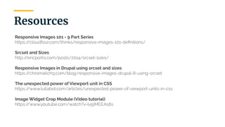 | 38
Resources
Responsive Images 101 - 9 Part Series
https://cloudfour.com/thinks/responsive-images-101-deﬁnitions/
Srcset and Sizes
http://ericportis.com/posts/2014/srcset-sizes/
Responsive Images in Drupal using srcset and sizes
https://chromatichq.com/blog/responsive-images-drupal-8-using-srcset
The unexpected power of Viewport unit in CSS
https://www.lullabot.com/articles/unexpected-power-of-viewport-units-in-css
Image Widget Crop Module (Video tutorial)
https://www.youtube.com/watch?v=lvj9MEEAs6s
 