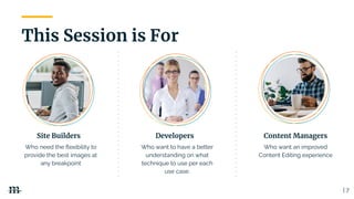 This Session is For
| 7
Site Builders Developers Content Managers
Who want an improved
Content Editing experience
Who want to have a better
understanding on what
technique to use per each
use case.
Who need the ﬂexibility to
provide the best images at
any breakpoint
 