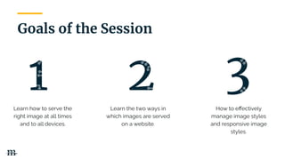 Learn how to serve the
right image at all times
and to all devices.
Learn the two ways in
which images are served
on a website.
How to eﬀectively
manage image styles
and responsive image
styles.
Goals of the Session
| 8
 