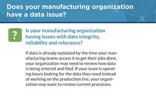 Does your manufacturing organization
have a data issue?
Is your manufacturing organization
having issues with data integrity,
reliability and relevance?
If data is already outdated by the time your man-
ufacturing teams access it to get their jobs done,
your organization may need to review how data
-
ing hours looking for the data they need instead
-
?
 