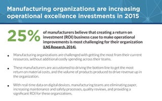 Manufacturing organizations are increasing
operational excellence investments in 2015
•  Manufacturing organizations are challenged with getting the most from their current
resources, without additional costly spending across their teams. 

•  These manufacturers are accustomed to driving the bottom line to get the most
return on material costs, and the volume of products produced to drive revenue up in
the organization. 
•  With real-time data on digital devices, manufacturing teams are eliminating paper,
increasing maintenance and safety processes, quality reviews, and providing a
signiﬁcant ROI for these organizations. 
25%of manufacturers believe that creating a return on
investment (ROI) business case to make operational
improvements is most challenging for their organization
(LNS Research, 2014).
 