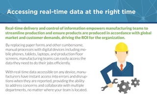 Accessing real-time data at the right time
Real-time delivery and control of information empowers manufacturing teams to
streamline production and ensure products are produced in accordance with global
market and customer demands, driving the ROI for the organization.
By replacing paper forms and other cumbersome,
manual processes with digital devices including mo-
screens, manufacturing teams can easily access the
With real-time data accessible on any device, manu-
facturers have instant access into errors and disrup-
tions when they are reported, providing the ability
to address concerns and collaborate with multiple
 