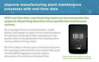 Improve manufacturing plant maintenance
processes with real-time data
With real-time data, manufacturing teams can increase production
output by dispatching downtime issues quickly into maintenance
systems.
By using digital devices including tablets, mobile
phones, and laptops to capture errors and disruptions
quickly return to the production line, keeping orders
moving without missing a beat.
Real-time data on devices gives manufacturing teams
the equipment and machinery information they need,
including RFID tagging to instantly capture
-
 