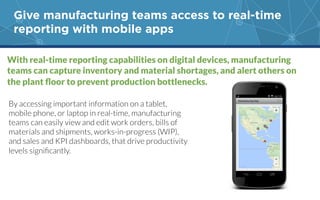 Give manufacturing teams access to real-time
reporting with mobile apps
With real-time reporting capabilities on digital devices, manufacturing
teams can capture inventory and material shortages, and alert others on
By accessing important information on a tablet,
mobile phone, or laptop in real-time, manufacturing
teams can easily view and edit work orders, bills of
materials and shipments, works-in-progress (WIP),
and sales and KPI dashboards, that drive productivity
 