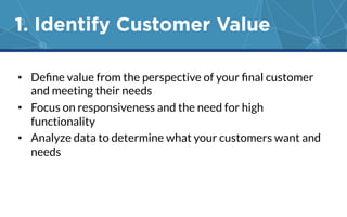 1. Identify Customer Value 
• Define value from the perspective of your final customer 
and meeting their needs 
• Focus on responsiveness and the need for high 
functionality 
• Analyze data to determine what your customers want and 
needs 
 