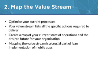 2. Map the Value Stream 
• Optimize your current processes 
• Your value stream lists all the specific actions required to 
deliver 
• Create a map of your current state of operations and the 
desired future for your organization 
• Mapping the value stream is a crucial part of lean 
implementation of mobile apps 
 